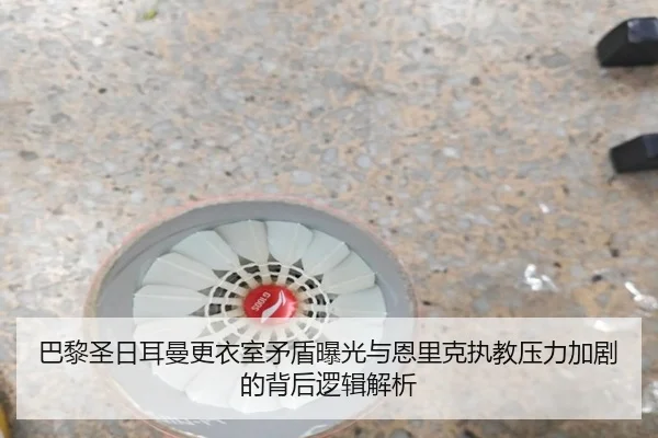 巴黎圣日耳曼更衣室矛盾曝光与恩里克执教压力加剧的背后逻辑解析